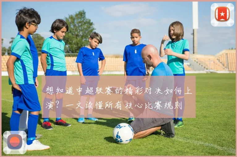 想知道中超联赛的精彩对决如何上演？一文读懂所有核心比赛规则
