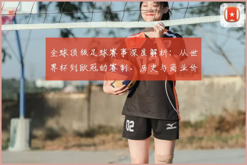 全球顶级足球赛事深度解析:从世界杯到欧冠的赛制、历史与商业价值全览